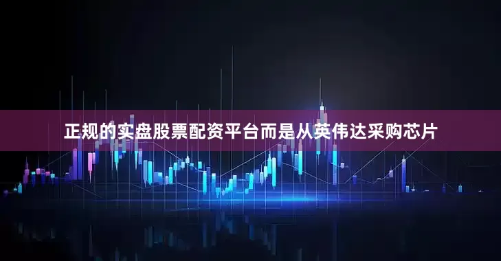 正规的实盘股票配资平台而是从英伟达采购芯片